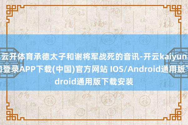 云开体育承德太子和谢将军战死的音讯-开云kaiyun登录入口登录APP下载(中国)官方网站 IOS/Android通用版下载安装