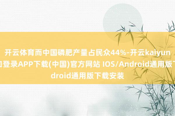 开云体育而中国磷肥产量占民众44%-开云kaiyun登录入口登录APP下载(中国)官方网站 IOS/Android通用版下载安装