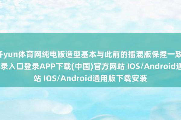 开yun体育网纯电版造型基本与此前的插混版保捏一致-开云kaiyun登录入口登录APP下载(中国)官方网站 IOS/Android通用版下载安装
