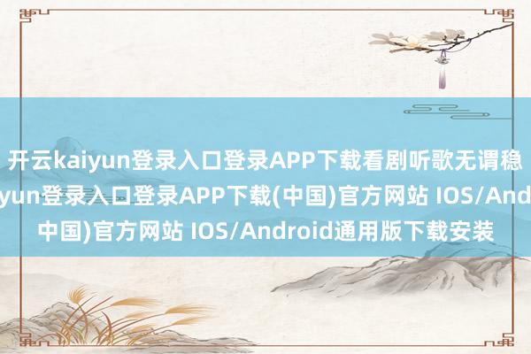 开云kaiyun登录入口登录APP下载看剧听歌无谓稳固通用流量-开云kaiyun登录入口登录APP下载(中国)官方网站 IOS/Android通用版下载安装