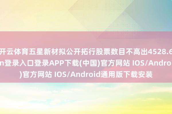 开云体育五星新材拟公开拓行股票数目不高出4528.67万股-开云kaiyun登录入口登录APP下载(中国)官方网站 IOS/Android通用版下载安装