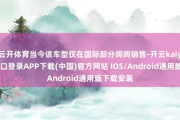 云开体育当今该车型仅在国际部分阛阓销售-开云kaiyun登录入口登录APP下载(中国)官方网站 IOS/Android通用版下载安装