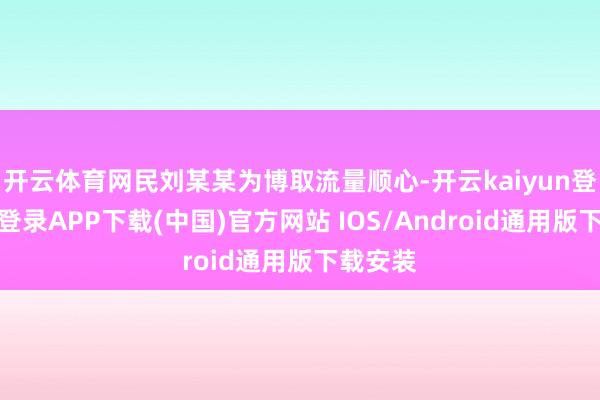 开云体育网民刘某某为博取流量顺心-开云kaiyun登录入口登录APP下载(中国)官方网站 IOS/Android通用版下载安装