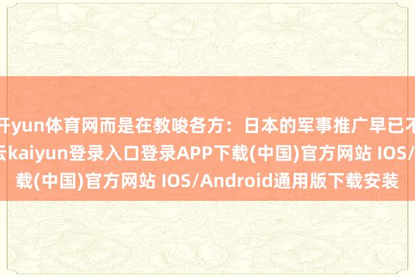 开yun体育网而是在教唆各方：日本的军事推广早已不啻于旧例刀兵-开云kaiyun登录入口登录APP下载(中国)官方网站 IOS/Android通用版下载安装