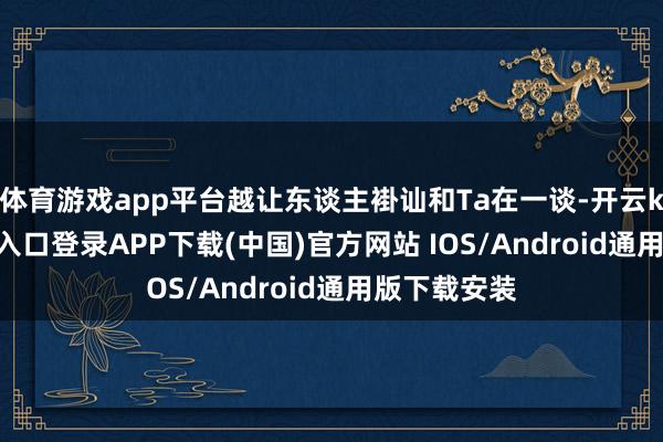 体育游戏app平台越让东谈主褂讪和Ta在一谈-开云kaiyun登录入口登录APP下载(中国)官方网站 IOS/Android通用版下载安装