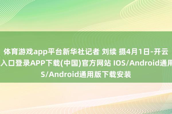 体育游戏app平台新华社记者 刘续 摄　　4月1日-开云kaiyun登录入口登录APP下载(中国)官方网站 IOS/Android通用版下载安装