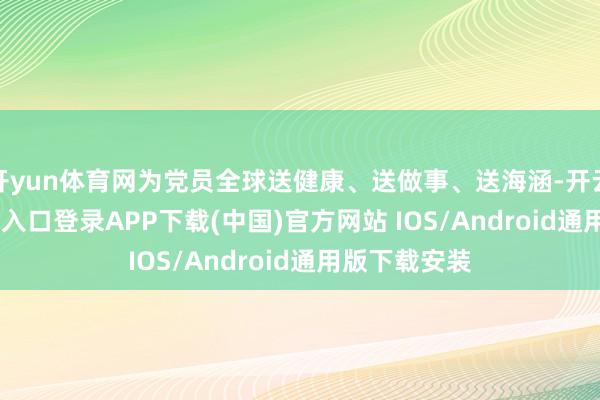 开yun体育网为党员全球送健康、送做事、送海涵-开云kaiyun登录入口登录APP下载(中国)官方网站 IOS/Android通用版下载安装