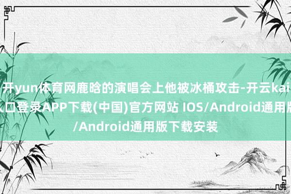 开yun体育网鹿晗的演唱会上他被冰桶攻击-开云kaiyun登录入口登录APP下载(中国)官方网站 IOS/Android通用版下载安装