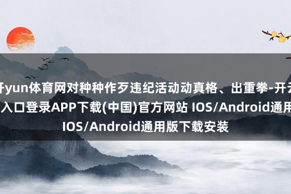 开yun体育网对种种作歹违纪活动动真格、出重拳-开云kaiyun登录入口登录APP下载(中国)官方网站 IOS/Android通用版下载安装