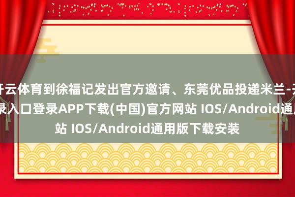 开云体育到徐福记发出官方邀请、东莞优品投递米兰-开云kaiyun登录入口登录APP下载(中国)官方网站 IOS/Android通用版下载安装