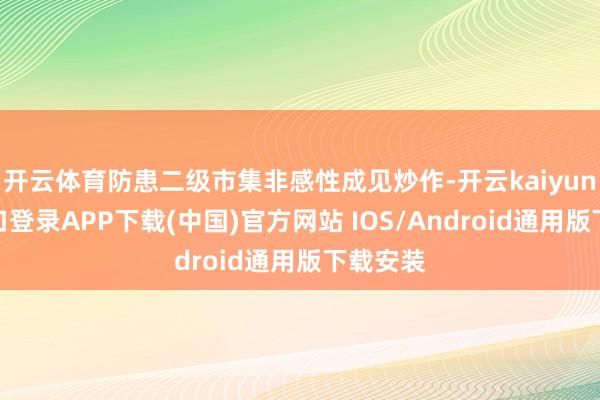 开云体育防患二级市集非感性成见炒作-开云kaiyun登录入口登录APP下载(中国)官方网站 IOS/Android通用版下载安装