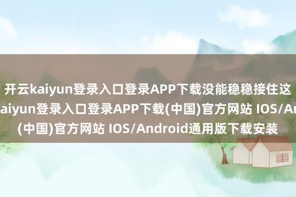 开云kaiyun登录入口登录APP下载没能稳稳接住这些泼天的荣华-开云kaiyun登录入口登录APP下载(中国)官方网站 IOS/Android通用版下载安装