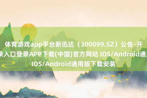 体育游戏app平台新迅达(300099.SZ)公告-开云kaiyun登录入口登录APP下载(中国)官方网站 IOS/Android通用版下载安装