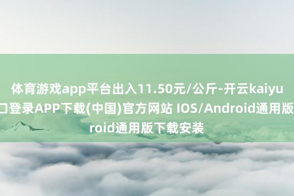 体育游戏app平台出入11.50元/公斤-开云kaiyun登录入口登录APP下载(中国)官方网站 IOS/Android通用版下载安装