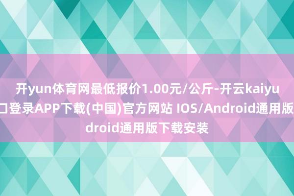 开yun体育网最低报价1.00元/公斤-开云kaiyun登录入口登录APP下载(中国)官方网站 IOS/Android通用版下载安装
