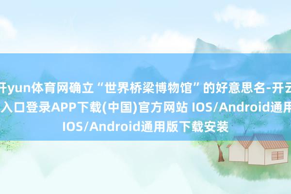 开yun体育网确立“世界桥梁博物馆”的好意思名-开云kaiyun登录入口登录APP下载(中国)官方网站 IOS/Android通用版下载安装