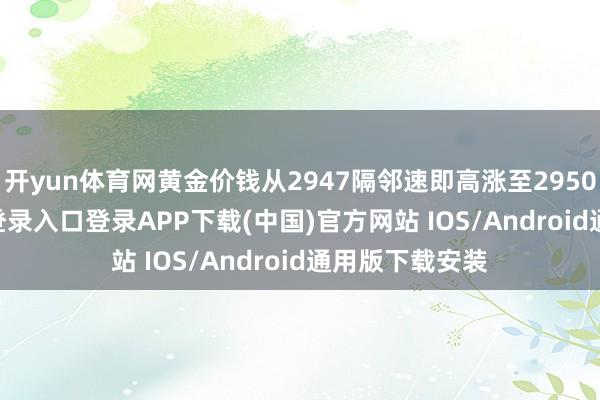 开yun体育网黄金价钱从2947隔邻速即高涨至2950-开云kaiyun登录入口登录APP下载(中国)官方网站 IOS/Android通用版下载安装