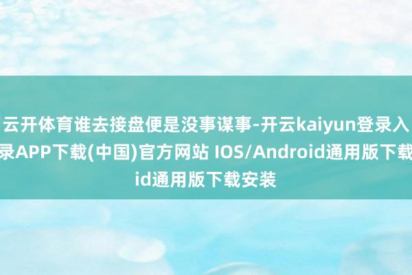 云开体育谁去接盘便是没事谋事-开云kaiyun登录入口登录APP下载(中国)官方网站 IOS/Android通用版下载安装