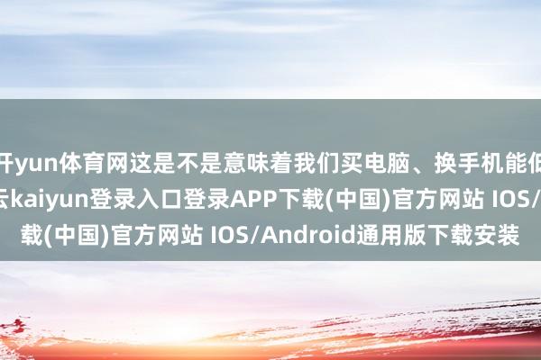 开yun体育网这是不是意味着我们买电脑、换手机能低廉点了？起先-开云kaiyun登录入口登录APP下载(中国)官方网站 IOS/Android通用版下载安装