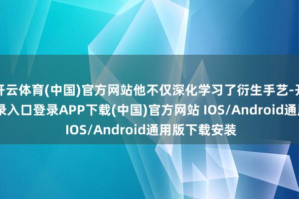 开云体育(中国)官方网站他不仅深化学习了衍生手艺-开云kaiyun登录入口登录APP下载(中国)官方网站 IOS/Android通用版下载安装