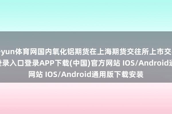 开yun体育网国内氧化铝期货在上海期货交往所上市交往-开云kaiyun登录入口登录APP下载(中国)官方网站 IOS/Android通用版下载安装