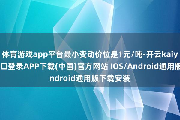 体育游戏app平台最小变动价位是1元/吨-开云kaiyun登录入口登录APP下载(中国)官方网站 IOS/Android通用版下载安装