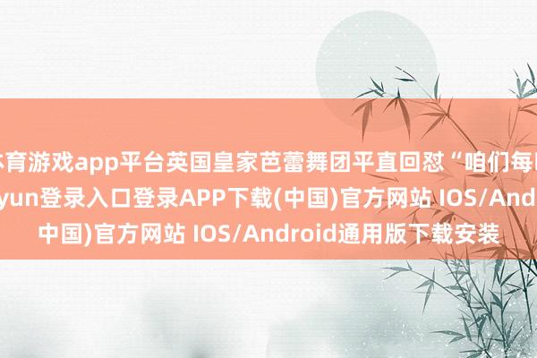 体育游戏app平台英国皇家芭蕾舞团平直回怼“咱们每晚观者云集”-开云kaiyun登录入口登录APP下载(中国)官方网站 IOS/Android通用版下载安装