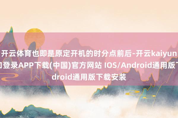 开云体育也即是原定开机的时分点前后-开云kaiyun登录入口登录APP下载(中国)官方网站 IOS/Android通用版下载安装