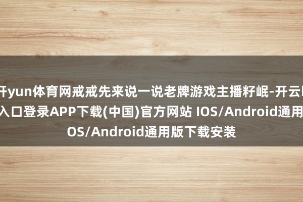 开yun体育网戒戒先来说一说老牌游戏主播籽岷-开云kaiyun登录入口登录APP下载(中国)官方网站 IOS/Android通用版下载安装