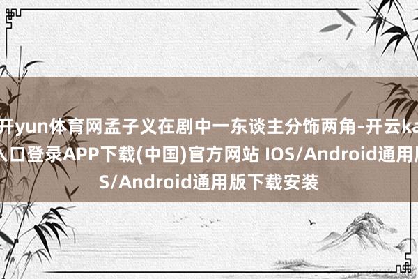 开yun体育网孟子义在剧中一东谈主分饰两角-开云kaiyun登录入口登录APP下载(中国)官方网站 IOS/Android通用版下载安装