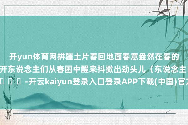 开yun体育网拼疆土片　　春回地面　　春意盎然　　在春的旋律中　　万物同助长、同盛开　　东说念主们从春困中醒来　　抖擞出劲头儿　　（东说念主民网）　　					-开云kaiyun登录入口登录APP下载(中国)官方网站 IOS/Android通用版下载安装