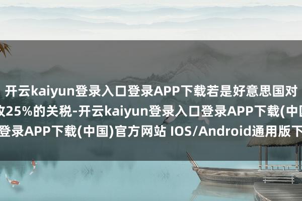 开云kaiyun登录入口登录APP下载若是好意思国对芯片和制药行业也征收25%的关税-开云kaiyun登录入口登录APP下载(中国)官方网站 IOS/Android通用版下载安装