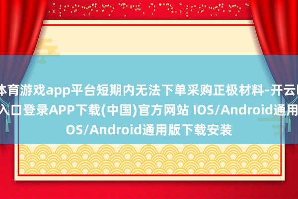 体育游戏app平台短期内无法下单采购正极材料-开云kaiyun登录入口登录APP下载(中国)官方网站 IOS/Android通用版下载安装
