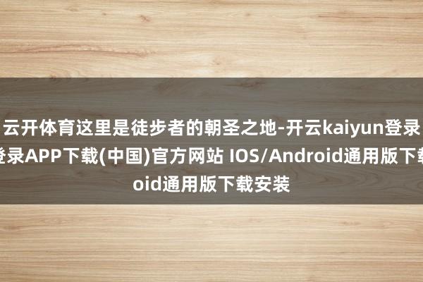 云开体育这里是徒步者的朝圣之地-开云kaiyun登录入口登录APP下载(中国)官方网站 IOS/Android通用版下载安装