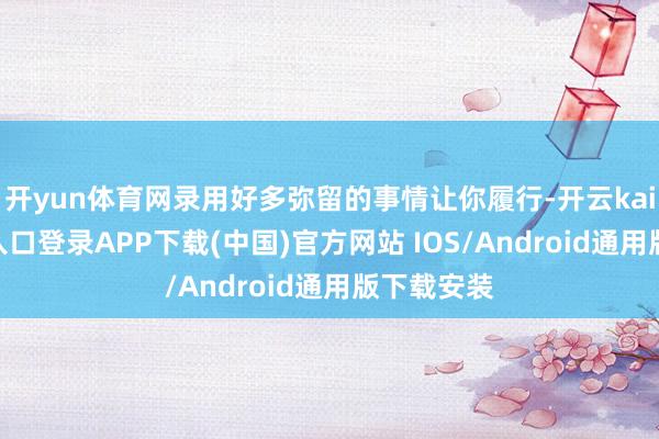 开yun体育网录用好多弥留的事情让你履行-开云kaiyun登录入口登录APP下载(中国)官方网站 IOS/Android通用版下载安装