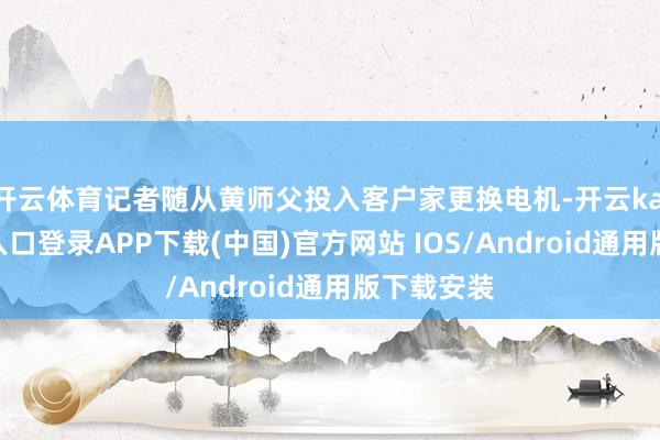 开云体育记者随从黄师父投入客户家更换电机-开云kaiyun登录入口登录APP下载(中国)官方网站 IOS/Android通用版下载安装