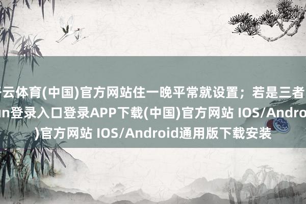 开云体育(中国)官方网站住一晚平常就设置；若是三者皆不明显-开云kaiyun登录入口登录APP下载(中国)官方网站 IOS/Android通用版下载安装