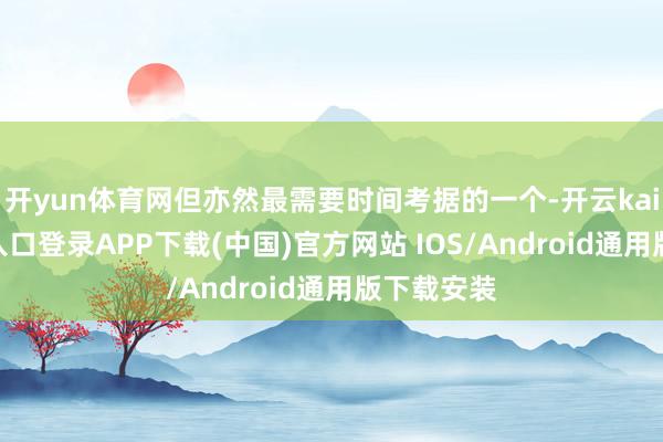 开yun体育网但亦然最需要时间考据的一个-开云kaiyun登录入口登录APP下载(中国)官方网站 IOS/Android通用版下载安装