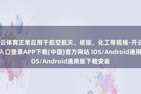 开云体育正常应用于航空航天、核能、化工等规模-开云kaiyun登录入口登录APP下载(中国)官方网站 IOS/Android通用版下载安装