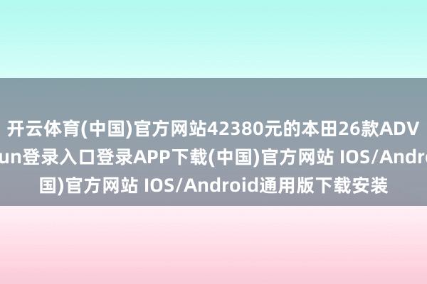 开云体育(中国)官方网站42380元的本田26款ADV350来了-开云kaiyun登录入口登录APP下载(中国)官方网站 IOS/Android通用版下载安装