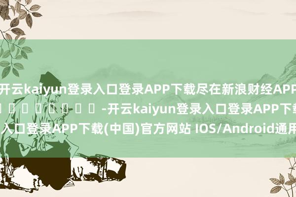 开云kaiyun登录入口登录APP下载尽在新浪财经APP            													-开云kaiyun登录入口登录APP下载(中国)官方网站 IOS/Android通用版下载安装