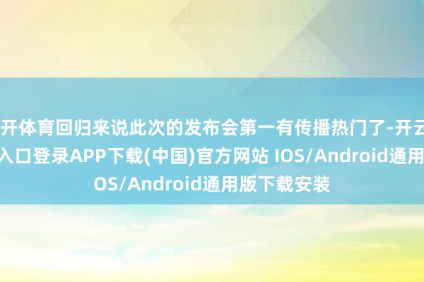 云开体育回归来说此次的发布会第一有传播热门了-开云kaiyun登录入口登录APP下载(中国)官方网站 IOS/Android通用版下载安装