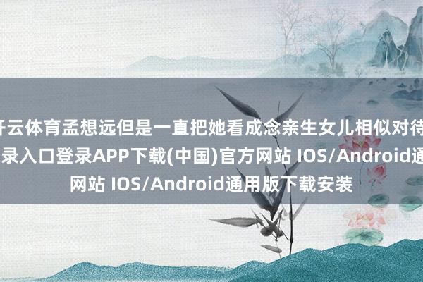 开云体育孟想远但是一直把她看成念亲生女儿相似对待-开云kaiyun登录入口登录APP下载(中国)官方网站 IOS/Android通用版下载安装