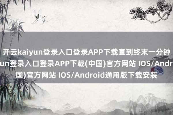 开云kaiyun登录入口登录APP下载直到终末一分钟才定下来-开云kaiyun登录入口登录APP下载(中国)官方网站 IOS/Android通用版下载安装
