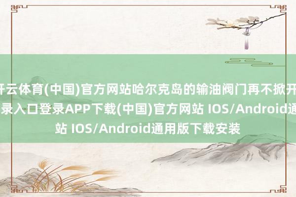开云体育(中国)官方网站哈尔克岛的输油阀门再不掀开-开云kaiyun登录入口登录APP下载(中国)官方网站 IOS/Android通用版下载安装