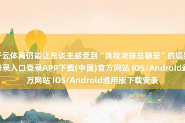 开云体育仍能让东谈主感受到“淡妆浓抹总稳妥”的境界-开云kaiyun登录入口登录APP下载(中国)官方网站 IOS/Android通用版下载安装