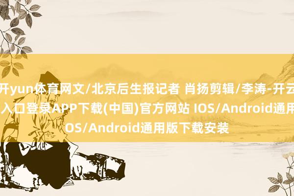 开yun体育网文/北京后生报记者 肖扬剪辑/李涛-开云kaiyun登录入口登录APP下载(中国)官方网站 IOS/Android通用版下载安装