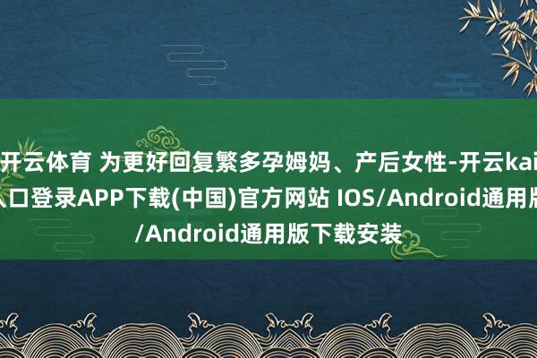 开云体育 为更好回复繁多孕姆妈、产后女性-开云kaiyun登录入口登录APP下载(中国)官方网站 IOS/Android通用版下载安装