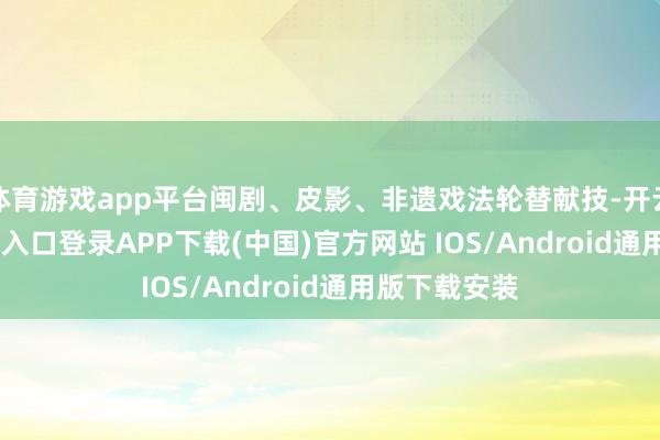 体育游戏app平台闽剧、皮影、非遗戏法轮替献技-开云kaiyun登录入口登录APP下载(中国)官方网站 IOS/Android通用版下载安装
