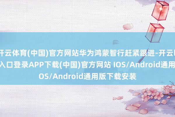 开云体育(中国)官方网站华为鸿蒙智行赶紧跟进-开云kaiyun登录入口登录APP下载(中国)官方网站 IOS/Android通用版下载安装
